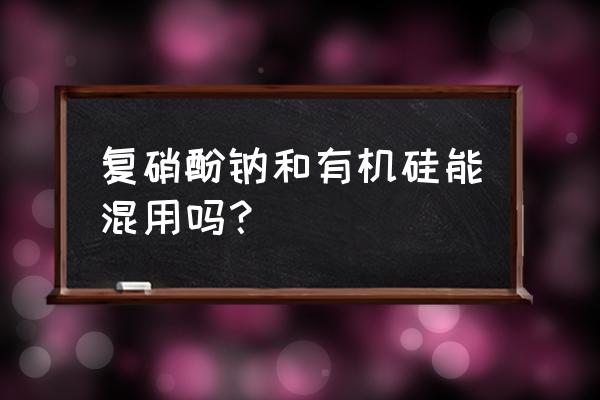 硅这三种叶面肥一起能混用吗 复硝酚钠和有机硅能混用吗？