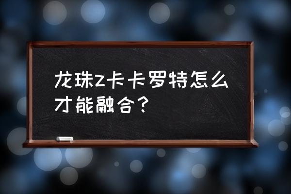 合体攻略详解图文 龙珠z卡卡罗特怎么才能融合？