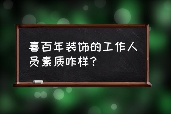 喜百年装修公司口碑 喜百年装饰的工作人员素质咋样？