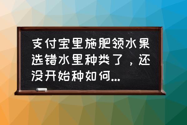 开心庄园无限刷化肥 支付宝里施肥领水果选错水里种类了，还没开始种如何取消或更换？