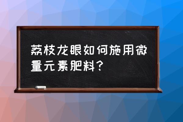 最好的中微量元素肥料怎么选 荔枝龙眼如何施用微量元素肥料？