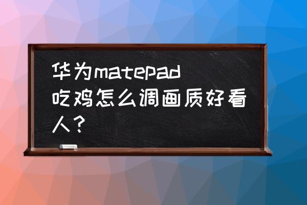 刺激战场怎么调画质最好 华为matepad吃鸡怎么调画质好看人？