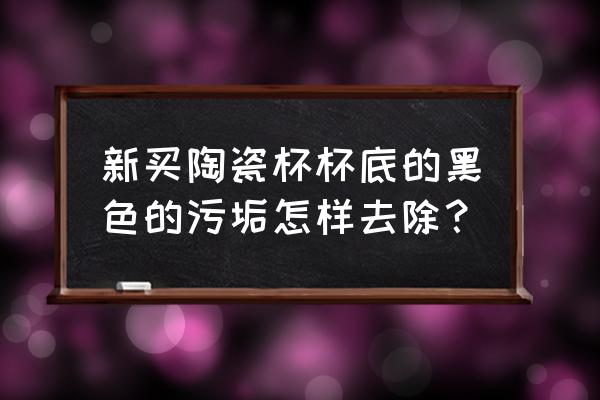 杯底顽固茶垢怎么清洗 新买陶瓷杯杯底的黑色的污垢怎样去除？