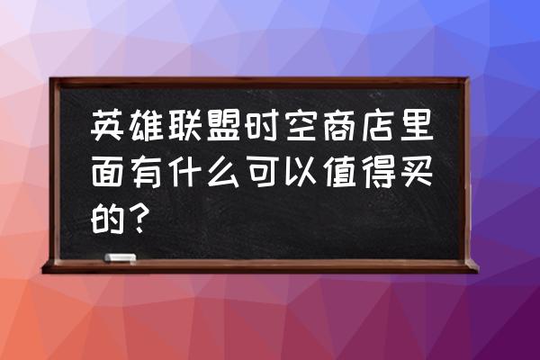 lol精粹商城一般几年出一次 英雄联盟时空商店里面有什么可以值得买的？